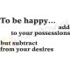 To be happy... add to your possessions but subtract from your desires